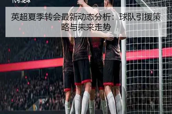 英超夏季转会最新动态分析：球队引援策略与未来走势